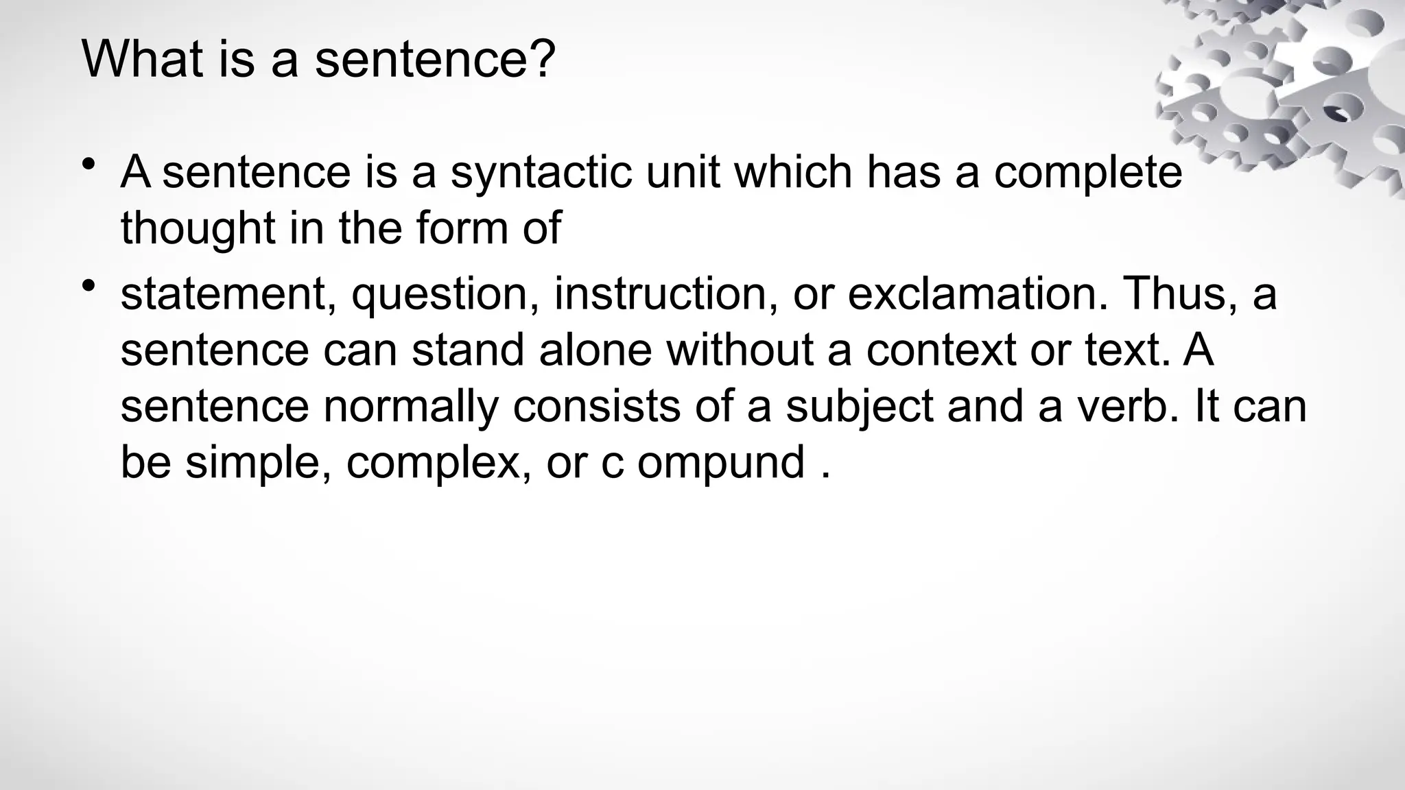 What is a sentence?
• A sentence is a syntactic unit which has a complete
thought in the form of
• statement, question, instruction, or exclamation. Thus, a
sentence can stand alone without a context or text. A
sentence normally consists of a subject and a verb. It can
be simple, complex, or c ompund .
 