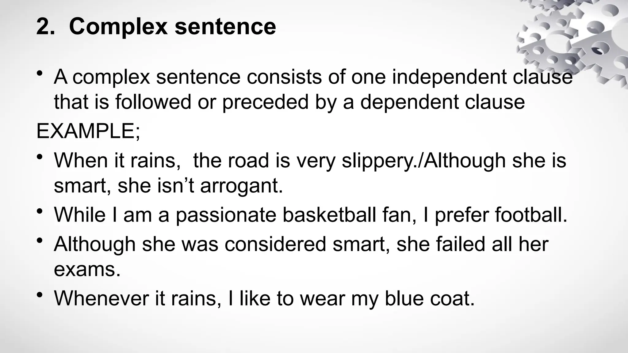 2. Complex sentence
• A complex sentence consists of one independent clause
that is followed or preceded by a dependent clause
EXAMPLE;
• When it rains, the road is very slippery./Although she is
smart, she isn’t arrogant.
• While I am a passionate basketball fan, I prefer football.
• Although she was considered smart, she failed all her
exams.
• Whenever it rains, I like to wear my blue coat.
 