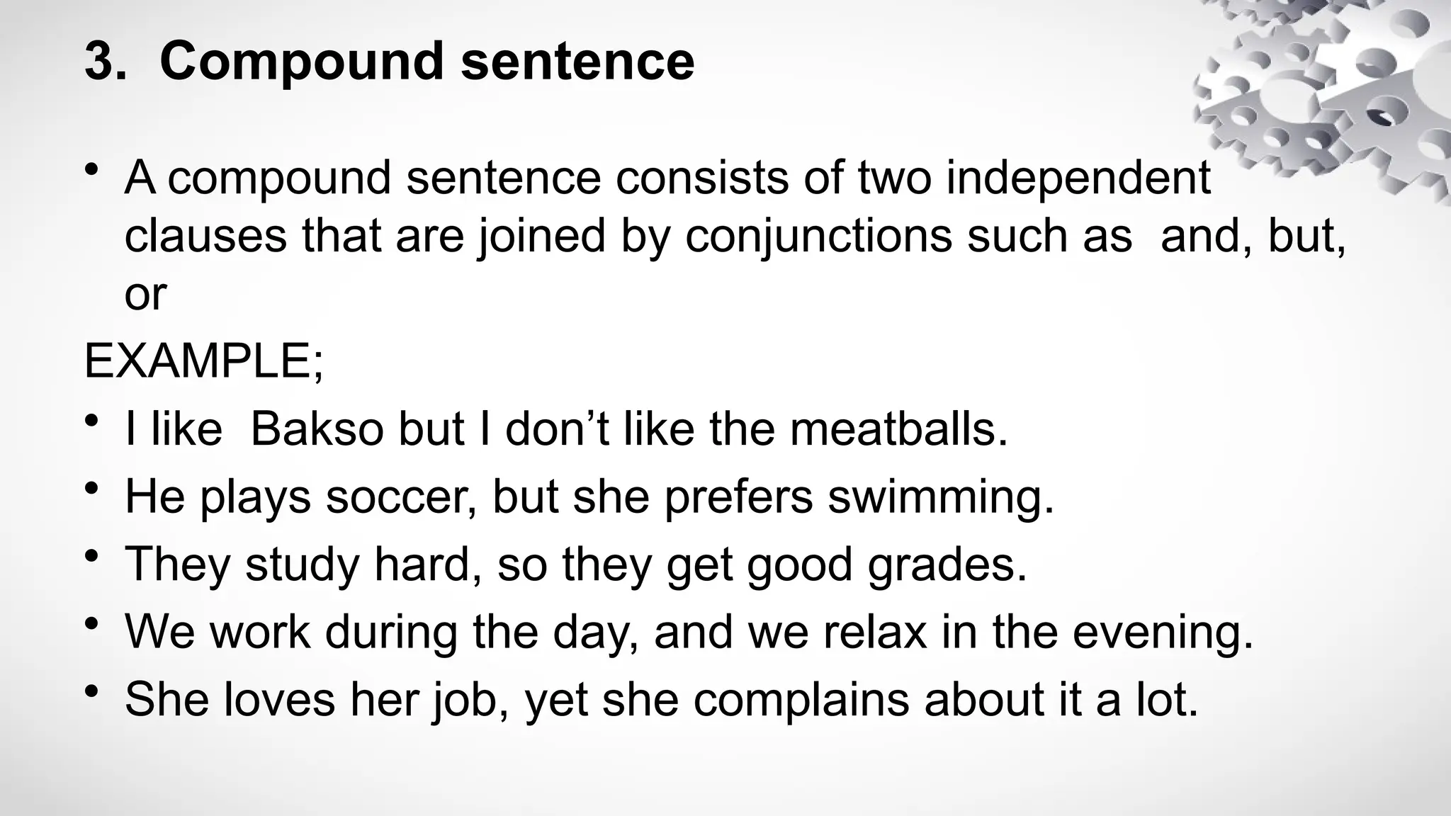 3. Compound sentence
• A compound sentence consists of two independent
clauses that are joined by conjunctions such as and, but,
or
EXAMPLE;
• I like Bakso but I don’t like the meatballs.
• He plays soccer, but she prefers swimming.
• They study hard, so they get good grades.
• We work during the day, and we relax in the evening.
• She loves her job, yet she complains about it a lot.
 