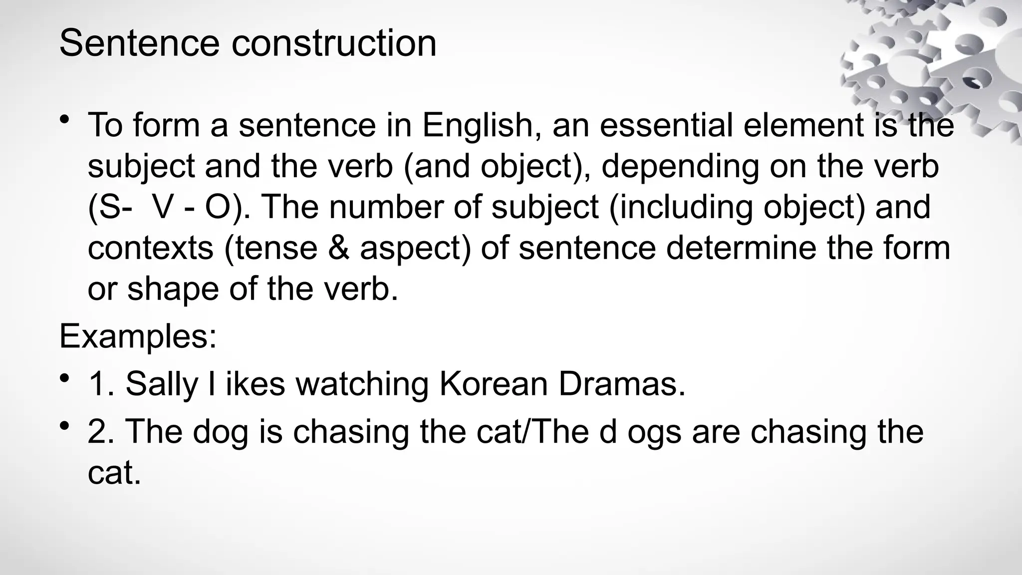Sentence construction
• To form a sentence in English, an essential element is the
subject and the verb (and object), depending on the verb
(S- V - O). The number of subject (including object) and
contexts (tense & aspect) of sentence determine the form
or shape of the verb.
Examples:
• 1. Sally l ikes watching Korean Dramas.
• 2. The dog is chasing the cat/The d ogs are chasing the
cat.
 