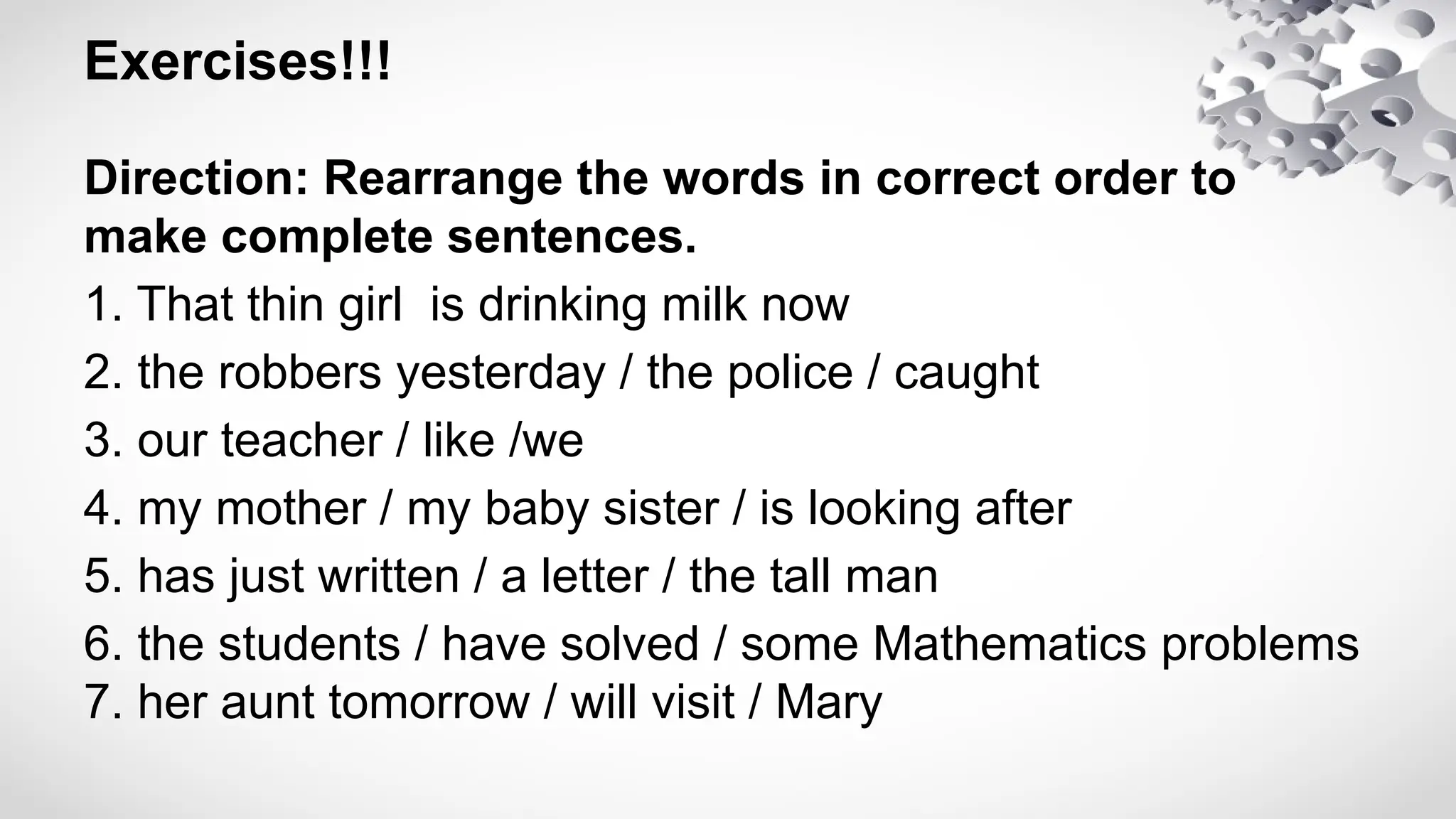 Exercises!!!
Direction: Rearrange the words in correct order to
make complete sentences.
1. That thin girl is drinking milk now
2. the robbers yesterday / the police / caught
3. our teacher / like /we
4. my mother / my baby sister / is looking after
5. has just written / a letter / the tall man
6. the students / have solved / some Mathematics problems
7. her aunt tomorrow / will visit / Mary
 