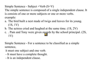 Simple Sentence - Subject +Verb (S+V)
The simple sentence is composed of a single independent clause. It
is consists of one or more subjects or one or more verbs.
example:
a. The bird built a nest made of twigs and leaves for its young.
(1S, 1V)
b. The actress cried and laughed at the same time. (1S, 2V)
c. . Pam and Tony were given awards by the school principal. (2S,
1V)
Simple Sentence - For a sentence to be classified as a simple
sentence,
it must one subject and one verb.
- It must have a complete thought.
- It is an independent clause.
 