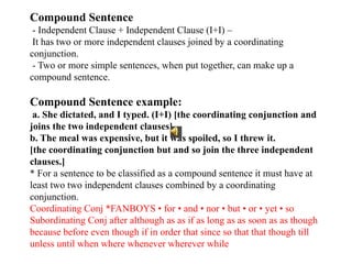 Compound Sentence
- Independent Clause + Independent Clause (I+I) –
It has two or more independent clauses joined by a coordinating
conjunction.
- Two or more simple sentences, when put together, can make up a
compound sentence.
Compound Sentence example:
a. She dictated, and I typed. (I+I) [the coordinating conjunction and
joins the two independent clauses]
b. The meal was expensive, but it was spoiled, so I threw it.
[the coordinating conjunction but and so join the three independent
clauses.]
* For a sentence to be classified as a compound sentence it must have at
least two two independent clauses combined by a coordinating
conjunction.
Coordinating Conj *FANBOYS • for • and • nor • but • or • yet • so
Subordinating Conj after although as as if as long as as soon as as though
because before even though if in order that since so that that though till
unless until when where whenever wherever while
 