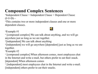 Compound Complex Sentences
-Independent Clause + Independent Clause + Dependent Clause
(I+I+D) –
-This contains two or more independent clauses and one or more
dependent clauses.
-Example #1
- [compound complex] We can talk about anything, and we will go
anywhere just as long as we are together.
-[independent] We can talk about anything
-[independent] we will go anywhere [dependent] just as long as we are
together.
-Example #2
- [compound complex] When afternoon comes, most employees chat
in the Internet and write e-mail, but others prefer to eat their snack.
[dependent] When afternoon comes
- [independent] most employees chat in the Internet and write e-mail.
[independent] others prefer to eat their snacks.
 