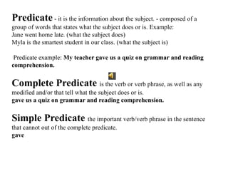 Predicate - it is the information about the subject. - composed of a
group of words that states what the subject does or is. Example:
Jane went home late. (what the subject does)
Myla is the smartest student in our class. (what the subject is)
Predicate example: My teacher gave us a quiz on grammar and reading
comprehension.
Complete Predicate is the verb or verb phrase, as well as any
modified and/or that tell what the subject does or is.
gave us a quiz on grammar and reading comprehension.
Simple Predicate the important verb/verb phrase in the sentence
that cannot out of the complete predicate.
gave
 