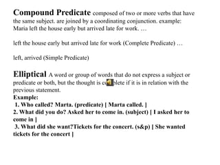 Compound Predicate composed of two or more verbs that have
the same subject. are joined by a coordinating conjunction. example:
Maria left the house early but arrived late for work. …
left the house early but arrived late for work (Complete Predicate) …
left, arrived (Simple Predicate)
Elliptical A word or group of words that do not express a subject or
predicate or both, but the thought is complete if it is in relation with the
previous statement.
Example:
1. Who called? Marta. (predicate) [ Marta called. ]
2. What did you do? Asked her to come in. (subject) [ I asked her to
come in ]
3. What did she want?Tickets for the concert. (s&p) [ She wanted
tickets for the concert ]
 