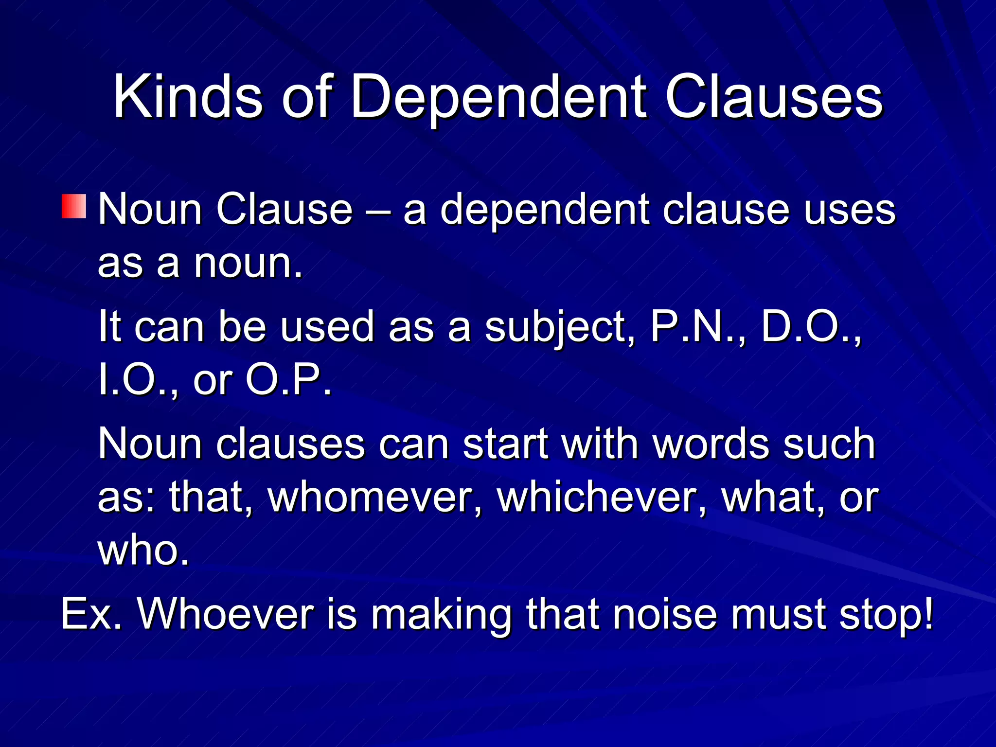 Kinds of Dependent Clauses
 Noun Clause – a dependent clause uses
 as a noun.
 It can be used as a subject, P.N., D.O.,
 I.O., or O.P.
 Noun clauses can start with words such
 as: that, whomever, whichever, what, or
 who.
Ex. Whoever is making that noise must stop!
 