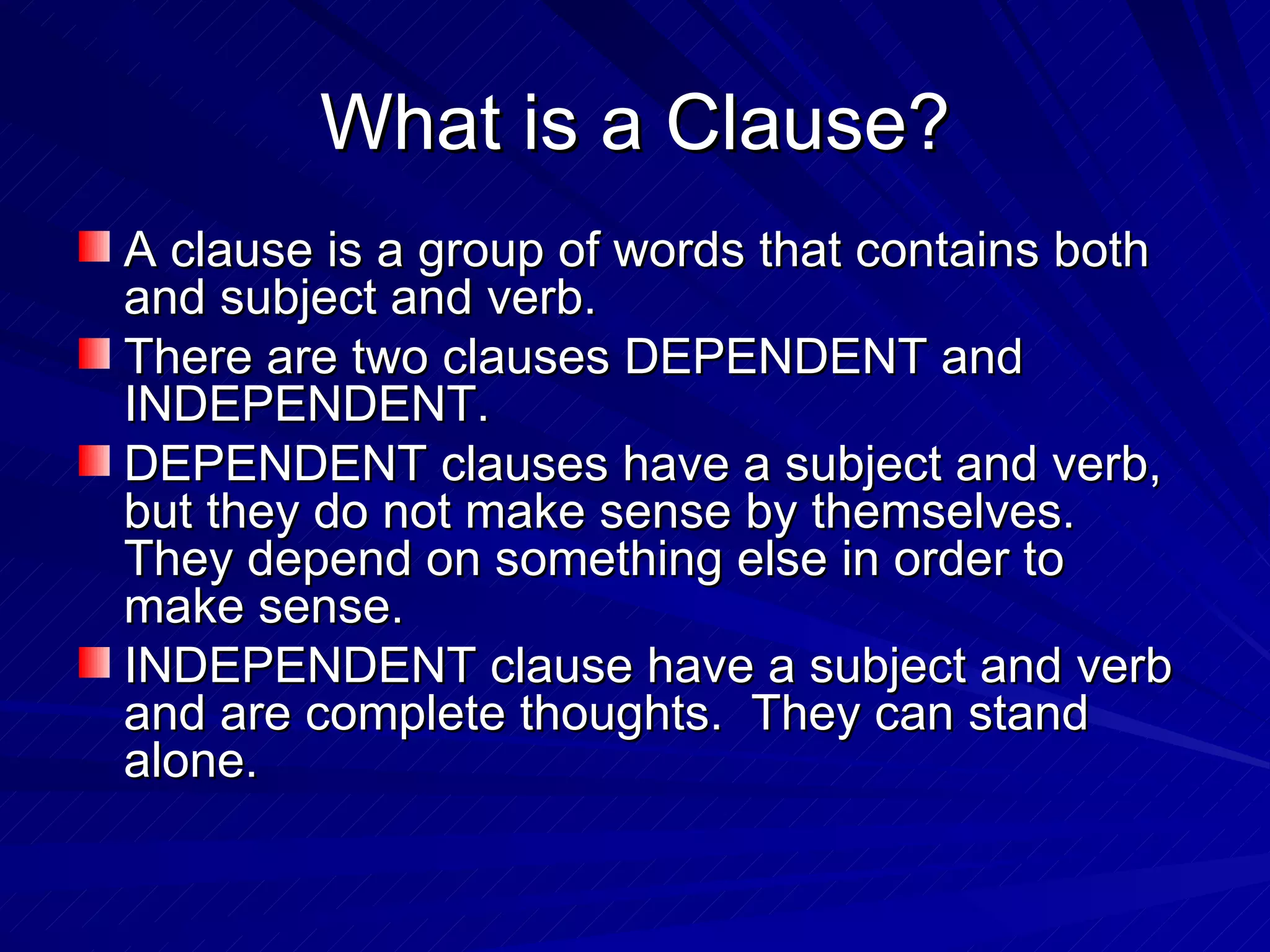 What is a Clause?
A clause is a group of words that contains both
and subject and verb.
There are two clauses DEPENDENT and
INDEPENDENT.
DEPENDENT clauses have a subject and verb,
but they do not make sense by themselves.
They depend on something else in order to
make sense.
INDEPENDENT clause have a subject and verb
and are complete thoughts. They can stand
alone.
 
