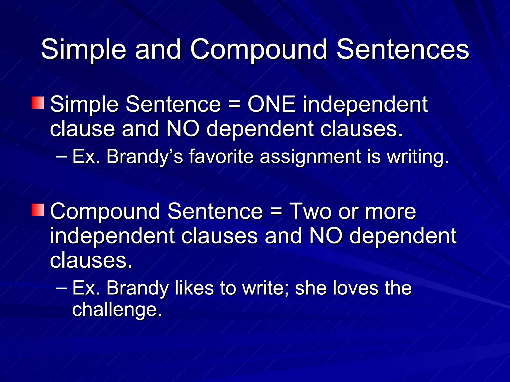 Simple and Compound Sentences
Simple Sentence = ONE independent
clause and NO dependent clauses.
 – Ex. Brandy’s favorite assignment is writing.

Compound Sentence = Two or more
independent clauses and NO dependent
clauses.
 – Ex. Brandy likes to write; she loves the
   challenge.
 