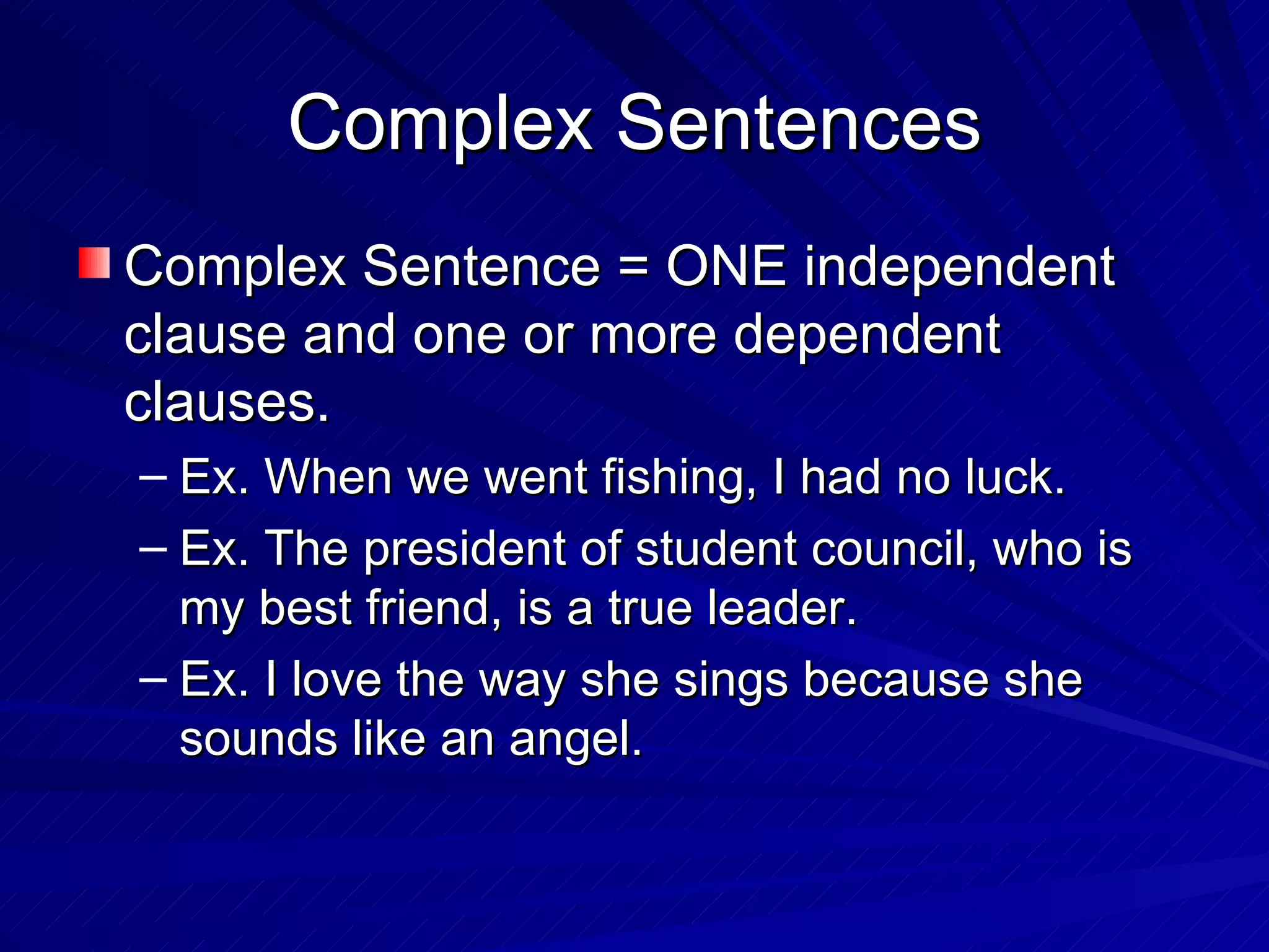 Complex Sentences
Complex Sentence = ONE independent
clause and one or more dependent
clauses.
– Ex. When we went fishing, I had no luck.
– Ex. The president of student council, who is
  my best friend, is a true leader.
– Ex. I love the way she sings because she
  sounds like an angel.
 