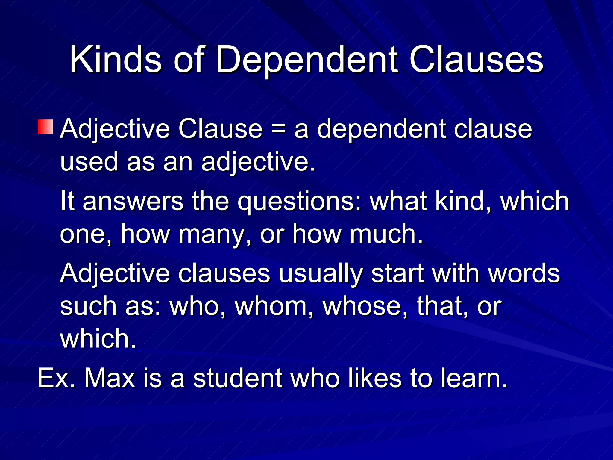 Kinds of Dependent Clauses
 Adjective Clause = a dependent clause
 used as an adjective.
 It answers the questions: what kind, which
 one, how many, or how much.
 Adjective clauses usually start with words
 such as: who, whom, whose, that, or
 which.
Ex. Max is a student who likes to learn.
 