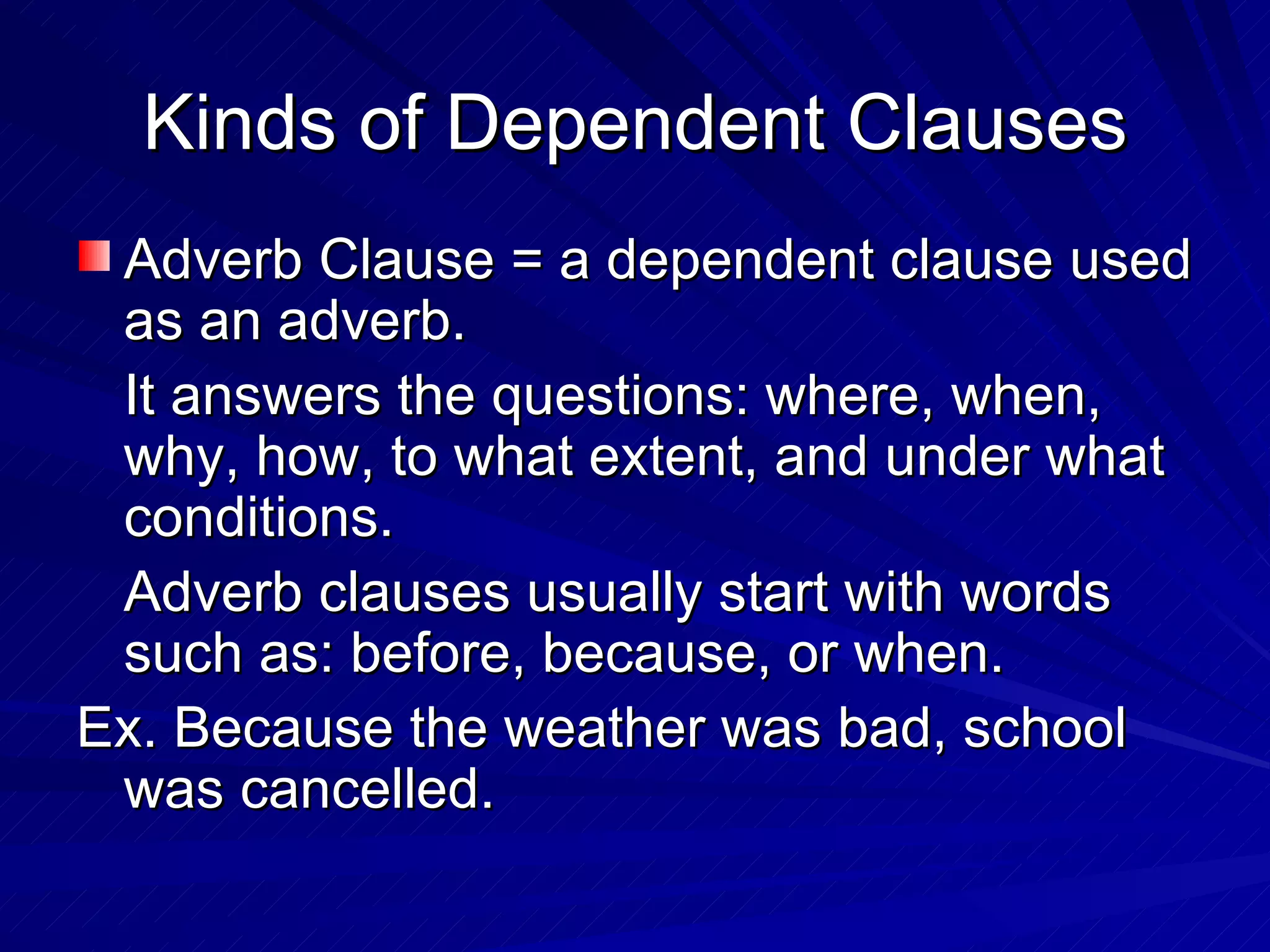 Kinds of Dependent Clauses
 Adverb Clause = a dependent clause used
 as an adverb.
 It answers the questions: where, when,
 why, how, to what extent, and under what
 conditions.
 Adverb clauses usually start with words
 such as: before, because, or when.
Ex. Because the weather was bad, school
 was cancelled.
 