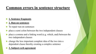 Common errors in sentence structure
 1. Sentence fragments
 2. Run-on sentences
 To repair run-on sentences
 place a semi colon between the two independent clauses
 place a comma and a linking word (e.g. which, and) between the
two independent clauses
 change the less important complete idea of the two into a
dependent clause thereby creating a complex sentence
 3. Subject-verb agreement
 