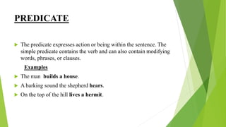 PREDICATE
 The predicate expresses action or being within the sentence. The
simple predicate contains the verb and can also contain modifying
words, phrases, or clauses.
Examples
 The man builds a house.
 A barking sound the shepherd hears.
 On the top of the hill lives a hermit.
 