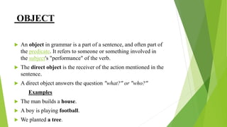 OBJECT
 An object in grammar is a part of a sentence, and often part of
the predicate. It refers to someone or something involved in
the subject's "performance" of the verb.
 The direct object is the receiver of the action mentioned in the
sentence.
 A direct object answers the question "what?" or "who?"
Examples
 The man builds a house.
 A boy is playing football.
 We planted a tree.
 