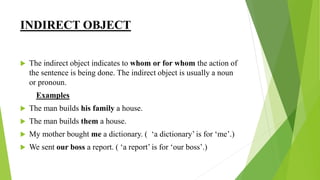 INDIRECT OBJECT
 The indirect object indicates to whom or for whom the action of
the sentence is being done. The indirect object is usually a noun
or pronoun.
Examples
 The man builds his family a house.
 The man builds them a house.
 My mother bought me a dictionary. ( ‘a dictionary’ is for ‘me’.)
 We sent our boss a report. ( ‘a report’ is for ‘our boss’.)
 