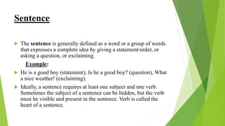 Sentence
 The sentence is generally defined as a word or a group of words
that expresses a complete idea by giving a statement/order, or
asking a question, or exclaiming.
Example:
 He is a good boy (statement), Is he a good boy? (question), What
a nice weather! (exclaiming).
 Ideally, a sentence requires at least one subject and one verb.
Sometimes the subject of a sentence can be hidden, but the verb
must be visible and present in the sentence. Verb is called the
heart of a sentence.
 