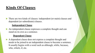 Kinds Of Clauses
 There are two kinds of clauses: independent (or main) clauses and
dependent (or subordinate) clauses.
Independent Clause
 An independent clause expresses a complete thought and can
stand on its own as a sentence.
Dependent Clause
 A dependent clause does not express a complete thought and
needs to be joined to an independent clause to become a sentence.
It usually begins with a word such as although, while, because,
who, which, if, etc.
 