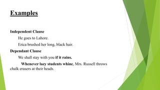 Examples
Independent Clause
He goes to Lahore.
Erica brushed her long, black hair.
Dependant Clause
We shall stay with you if it rains.
Whenever lazy students whine, Mrs. Russell throws
chalk erasers at their heads.
 