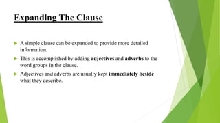 Expanding The Clause
 A simple clause can be expanded to provide more detailed
information.
 This is accomplished by adding adjectives and adverbs to the
word groups in the clause.
 Adjectives and adverbs are usually kept immediately beside
what they describe.
 