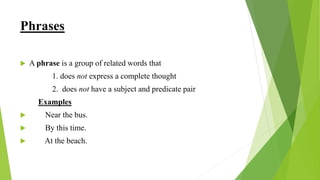Phrases
 A phrase is a group of related words that
1. does not express a complete thought
2. does not have a subject and predicate pair
Examples
 Near the bus.
 By this time.
 At the beach.
 