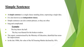 Simple Sentence
 A simple sentence is a single clause standing alone, expressing a single idea..
 It is also known as an independent clause.
 Simple sentences can also contain phrases, so they are often
 long and complicated.
Examples
 The boy threw the ball.
 The boy was blamed for the broken window.
 The report, commissioned by the Ministry of Education, identified four areas
for improvement.
 In the late 1980s, the value of the NZ housing Market declined by 10%.
 
