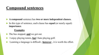 Compound sentences
 A compound sentence has two or more independent clauses.
 In this type of sentence, each clause has equal (or nearly equal)
importance.
Examples
 The bus stopped, and we got out.
 I enjoy playing tennis, but I hate playing golf.
 Learning a language is difficult ; however , it is worth the effort.
 