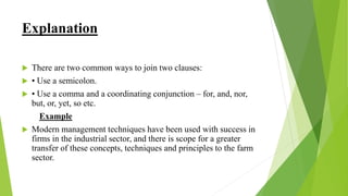 Explanation
 There are two common ways to join two clauses:
 • Use a semicolon.
 • Use a comma and a coordinating conjunction – for, and, nor,
but, or, yet, so etc.
Example
 Modern management techniques have been used with success in
firms in the industrial sector, and there is scope for a greater
transfer of these concepts, techniques and principles to the farm
sector.
 