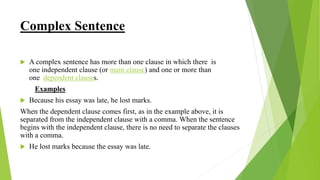Complex Sentence
 A complex sentence has more than one clause in which there is
one independent clause (or main clause) and one or more than
one dependent clauses.
Examples
 Because his essay was late, he lost marks.
When the dependent clause comes first, as in the example above, it is
separated from the independent clause with a comma. When the sentence
begins with the independent clause, there is no need to separate the clauses
with a comma.
 He lost marks because the essay was late.
 