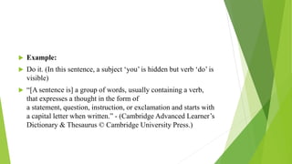  Example:
 Do it. (In this sentence, a subject ‘you’ is hidden but verb ‘do’ is
visible)
 “[A sentence is] a group of words, usually containing a verb,
that expresses a thought in the form of
a statement, question, instruction, or exclamation and starts with
a capital letter when written.” - (Cambridge Advanced Learner’s
Dictionary & Thesaurus © Cambridge University Press.)
 