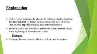 Explanation
 In this type of sentence, the clauses do not have equal importance.
The independent (or main) clause contains the most important
idea, and the dependent clause adds extra information.
 The two clauses are linked by a subordinate conjunction placed
at the beginning of the dependent clause.
Examples
 Although, because, just as, whereas, unless, even though etc.
 