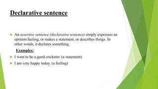 Declarative sentence
 An assertive sentence (declarative sentence) simply expresses an
opinion/feeling, or makes a statement, or describes things. In
other words, it declares something.
Examples:
 I want to be a good cricketer. (a statement)
 I am very happy today. (a feeling)
 