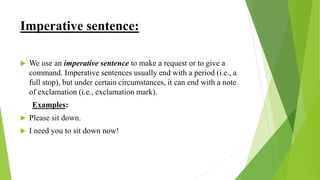 Imperative sentence:
 We use an imperative sentence to make a request or to give a
command. Imperative sentences usually end with a period (i.e., a
full stop), but under certain circumstances, it can end with a note
of exclamation (i.e., exclamation mark).
Examples:
 Please sit down.
 I need you to sit down now!
 