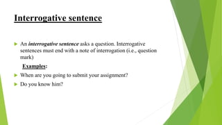 Interrogative sentence
 An interrogative sentence asks a question. Interrogative
sentences must end with a note of interrogation (i.e., question
mark)
Examples:
 When are you going to submit your assignment?
 Do you know him?
 