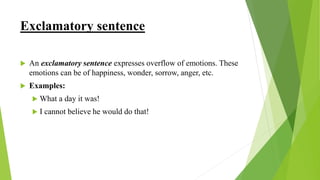 Exclamatory sentence
 An exclamatory sentence expresses overflow of emotions. These
emotions can be of happiness, wonder, sorrow, anger, etc.
 Examples:
 What a day it was!
 I cannot believe he would do that!
 