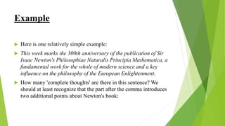 Example
 Here is one relatively simple example:
 This week marks the 300th anniversary of the publication of Sir
Isaac Newton's Philosophiae Naturalis Principia Mathematica, a
fundamental work for the whole of modern science and a key
influence on the philosophy of the European Enlightenment.
 How many 'complete thoughts' are there in this sentence? We
should at least recognize that the part after the comma introduces
two additional points about Newton's book:
 