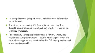  • A complement (a group of words) provides more information
about the verb.
 A sentence is incomplete if it does not express a complete
thought, even if it contains a subject and a verb. It is known as a
sentence fragment.
 • In summary, a complete sentence has a subject, a verb, and
expresses a complete thought. It begins with a capital letter, and
ends with an appropriate punctuation (i.e. full stop, question mark
or exclamation mark).
 