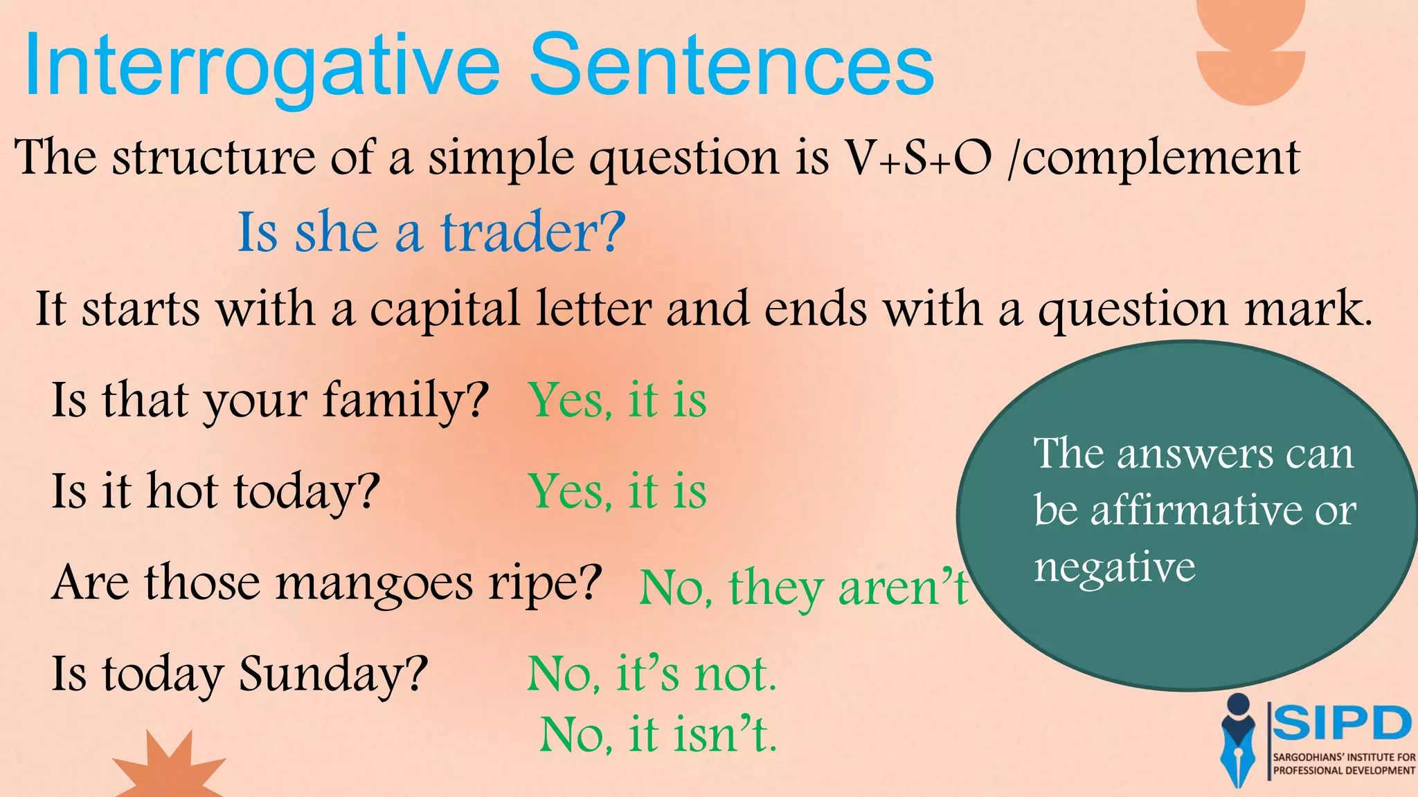 Interrogative Sentences
The structure of a simple question is V+S+O /complement
It starts with a capital letter and ends with a question mark.
Is she a trader?
Is that your family? Yes, it is
Is it hot today? Yes, it is
Are those mangoes ripe? No, they aren’t
Is today Sunday? No, it’s not.
No, it isn’t.
The answers can
be affirmative or
negative
 