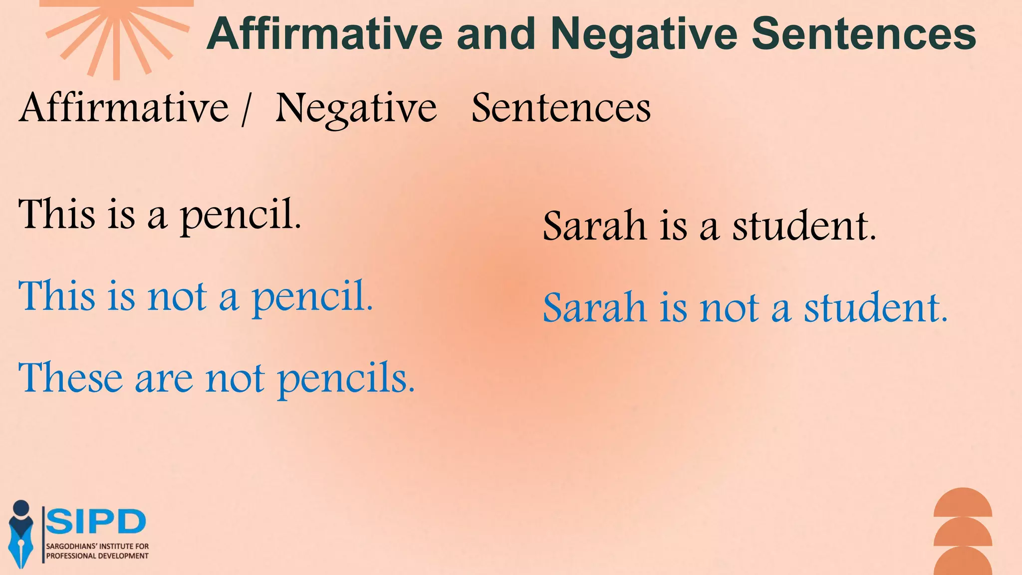 Affirmative and Negative Sentences
Affirmative / Negative Sentences
This is a pencil.
This is not a pencil.
These are not pencils.
Sarah is a student.
Sarah is not a student.
 