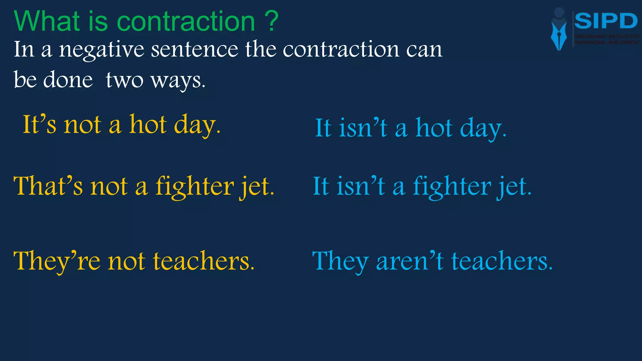 In a negative sentence the contraction can
be done two ways.
What is contraction ?
It’s not a hot day. It isn’t a hot day.
That’s not a fighter jet. It isn’t a fighter jet.
They’re not teachers. They aren’t teachers.
 