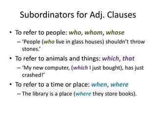 Subordinators for Adj. Clauses
• To refer to people: who, whom, whose
– ‘People (who live in glass houses) shouldn’t throw
stones.’
• To refer to animals and things: which, that
– ‘My new computer, (which I just bought), has just
crashed!’
• To refer to a time or place: when, where
– The library is a place (where they store books).
 