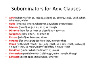 Subordinators for Adv. Clauses
• Time (when?) after, as, just as, as long as, before, since, until, when,
whenever, while
• Place (where?) where, wherever, anywhere everywhere
• Manner (how?) as, just as, as if, as though
• Distance (how far or near or close?) as + adv + as
• Frequency (how often?) as often as
• Reason (why?) as, because, since
• Purpose (for what purpose?) so that, in order that
• Result (with what result?) so + adj + that, so + adv + that, such a(n)
+ noun + that, so much/many/little/few + noun + that
• Condition (under what condition?) if, unless
• Concession (partial contrast) although, even though, though
• Contrast (direct opposition) while, whereas
 