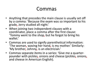 Commas
• Anything that precedes the main clause is usually set off
by a comma: ‘Because the exam was so important to his
grade, Jerry studied all night.’
• When joining two independent clauses with a
coordinator, place a comma after the first clause:
‘Tommy went to the shop, but he forgot to bring his
wallet.’
• Commas are used to signify parenthetical information:
‘The woman, waving her hand, is my mother.’ Similarly:
‘My brother, Johnny, is an electrician.’
• Commas separate items in a series: ‘Give me a quarter-
pounder with pickles, onions and cheese (pickles, onions,
and cheese in American English).
 