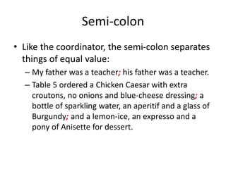 Semi-colon
• Like the coordinator, the semi-colon separates
things of equal value:
– My father was a teacher; his father was a teacher.
– Table 5 ordered a Chicken Caesar with extra
croutons, no onions and blue-cheese dressing; a
bottle of sparkling water, an aperitif and a glass of
Burgundy; and a lemon-ice, an expresso and a
pony of Anisette for dessert.
 