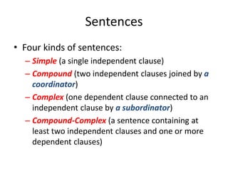 Sentences
• Four kinds of sentences:
– Simple (a single independent clause)
– Compound (two independent clauses joined by a
coordinator)
– Complex (one dependent clause connected to an
independent clause by a subordinator)
– Compound-Complex (a sentence containing at
least two independent clauses and one or more
dependent clauses)
 