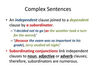 Complex Sentences
• An independent clause joined to a dependent
clause by a subordinator.
– ‘I decided not to go (as the weather took a turn
for the worse).’
– ‘(Because the exam was so important to his
grade), Jerry studied all night.’
• Subordinating conjunctions link independent
clauses to noun, adjective or adverb clauses;
therefore, subordinators are numerous.
 