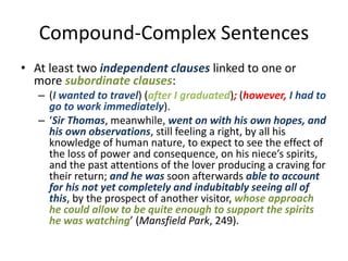 Compound-Complex Sentences
• At least two independent clauses linked to one or
more subordinate clauses:
– (I wanted to travel) (after I graduated); (however, I had to
go to work immediately).
– ‘Sir Thomas, meanwhile, went on with his own hopes, and
his own observations, still feeling a right, by all his
knowledge of human nature, to expect to see the effect of
the loss of power and consequence, on his niece’s spirits,
and the past attentions of the lover producing a craving for
their return; and he was soon afterwards able to account
for his not yet completely and indubitably seeing all of
this, by the prospect of another visitor, whose approach
he could allow to be quite enough to support the spirits
he was watching’ (Mansfield Park, 249).
 