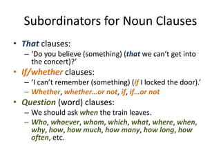 Subordinators for Noun Clauses
• That clauses:
– ‘Do you believe (something) (that we can‘t get into
the concert)?’
• If/whether clauses:
– ‘I can’t remember (something) (if I locked the door).’
– Whether, whether…or not, if, if…or not
• Question (word) clauses:
– We should ask when the train leaves.
– Who, whoever, whom, which, what, where, when,
why, how, how much, how many, how long, how
often, etc.
 
