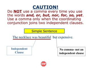 CAUTION!
Do NOT use a comma every time you use
the words and, or, but, nor, for, so, yet.
Use a comma only when the coordinating
conjunction joins two independent clauses.
Independent
Clause
No comma- not an
independent clause
The necklace was beautiful but expensive.
Simple Sentence
 