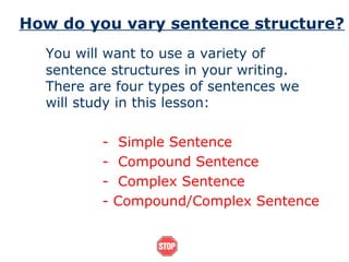 How do you vary sentence structure?
You will want to use a variety of
sentence structures in your writing.
There are four types of sentences we
will study in this lesson:
- Simple Sentence
- Compound Sentence
- Complex Sentence
- Compound/Complex Sentence
 